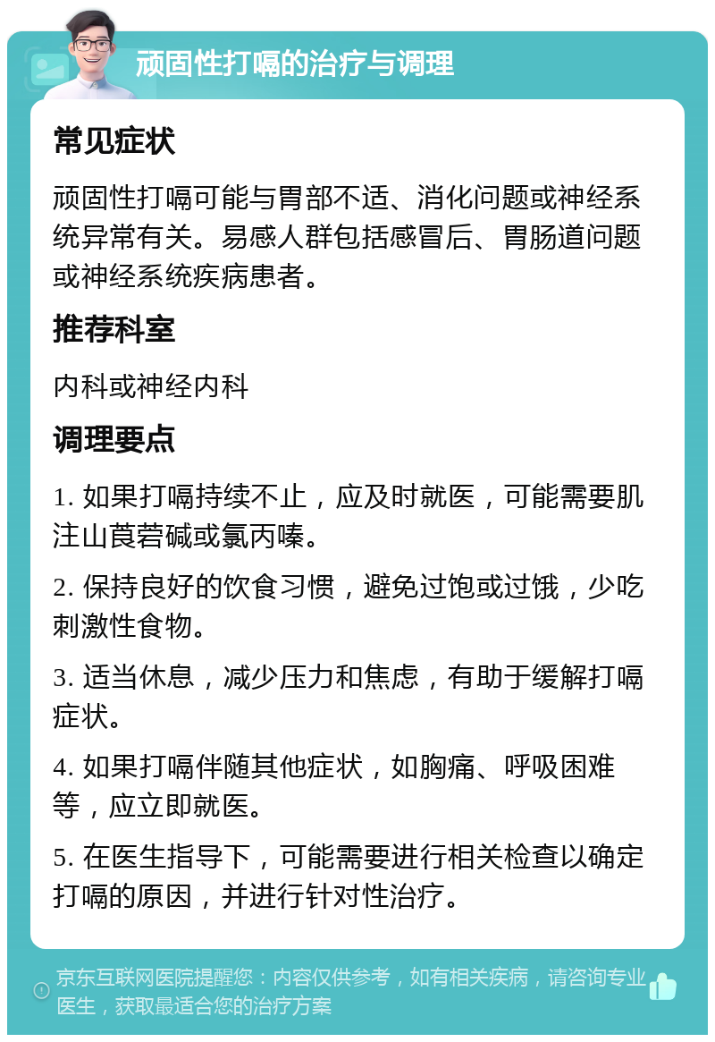 顽固性打嗝的治疗与调理 常见症状 顽固性打嗝可能与胃部不适、消化问题或神经系统异常有关。易感人群包括感冒后、胃肠道问题或神经系统疾病患者。 推荐科室 内科或神经内科 调理要点 1. 如果打嗝持续不止，应及时就医，可能需要肌注山莨菪碱或氯丙嗪。 2. 保持良好的饮食习惯，避免过饱或过饿，少吃刺激性食物。 3. 适当休息，减少压力和焦虑，有助于缓解打嗝症状。 4. 如果打嗝伴随其他症状，如胸痛、呼吸困难等，应立即就医。 5. 在医生指导下，可能需要进行相关检查以确定打嗝的原因，并进行针对性治疗。