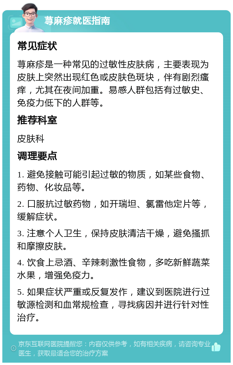 荨麻疹就医指南 常见症状 荨麻疹是一种常见的过敏性皮肤病，主要表现为皮肤上突然出现红色或皮肤色斑块，伴有剧烈瘙痒，尤其在夜间加重。易感人群包括有过敏史、免疫力低下的人群等。 推荐科室 皮肤科 调理要点 1. 避免接触可能引起过敏的物质，如某些食物、药物、化妆品等。 2. 口服抗过敏药物，如开瑞坦、氯雷他定片等，缓解症状。 3. 注意个人卫生，保持皮肤清洁干燥，避免搔抓和摩擦皮肤。 4. 饮食上忌酒、辛辣刺激性食物，多吃新鲜蔬菜水果，增强免疫力。 5. 如果症状严重或反复发作，建议到医院进行过敏源检测和血常规检查，寻找病因并进行针对性治疗。