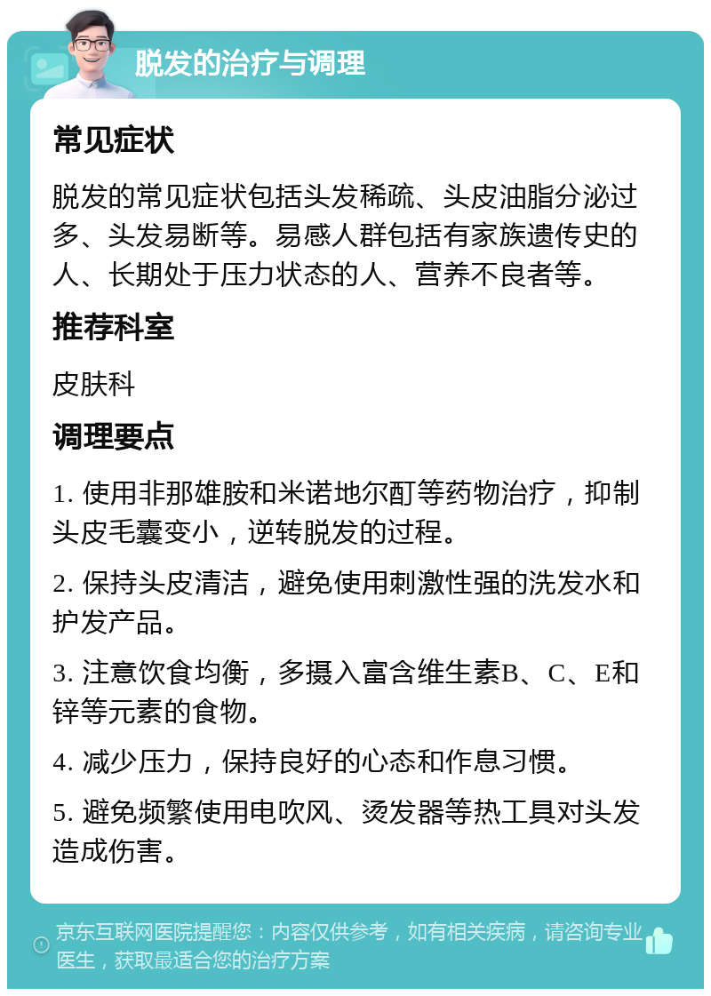 脱发的治疗与调理 常见症状 脱发的常见症状包括头发稀疏、头皮油脂分泌过多、头发易断等。易感人群包括有家族遗传史的人、长期处于压力状态的人、营养不良者等。 推荐科室 皮肤科 调理要点 1. 使用非那雄胺和米诺地尔酊等药物治疗，抑制头皮毛囊变小，逆转脱发的过程。 2. 保持头皮清洁，避免使用刺激性强的洗发水和护发产品。 3. 注意饮食均衡，多摄入富含维生素B、C、E和锌等元素的食物。 4. 减少压力，保持良好的心态和作息习惯。 5. 避免频繁使用电吹风、烫发器等热工具对头发造成伤害。