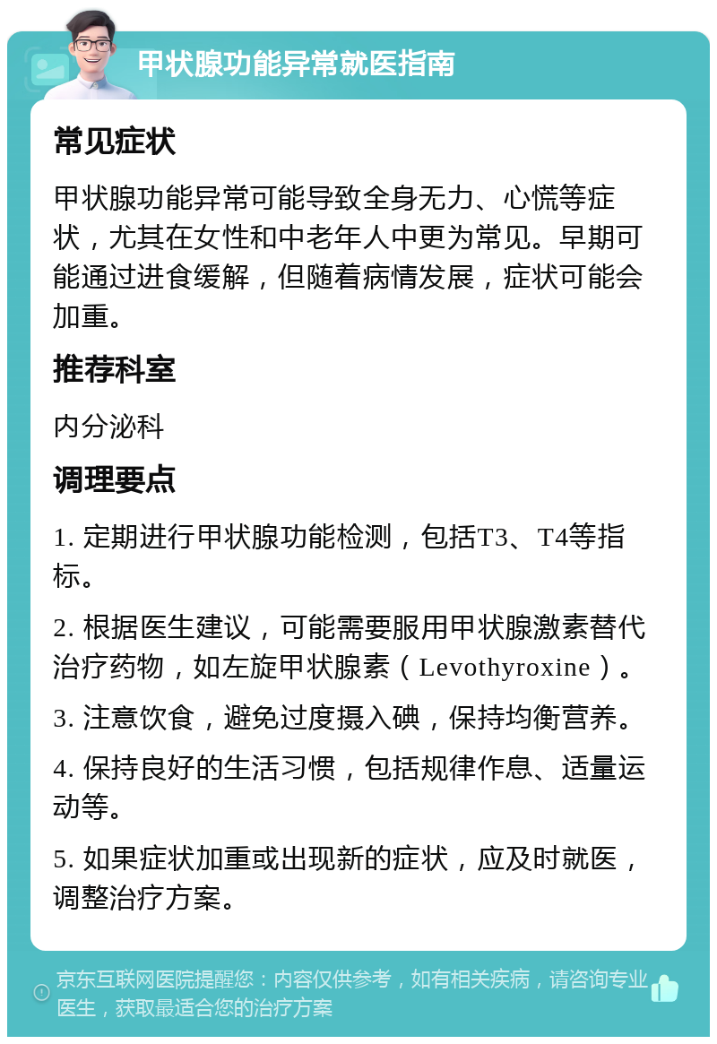 甲状腺功能异常就医指南 常见症状 甲状腺功能异常可能导致全身无力、心慌等症状，尤其在女性和中老年人中更为常见。早期可能通过进食缓解，但随着病情发展，症状可能会加重。 推荐科室 内分泌科 调理要点 1. 定期进行甲状腺功能检测，包括T3、T4等指标。 2. 根据医生建议，可能需要服用甲状腺激素替代治疗药物，如左旋甲状腺素（Levothyroxine）。 3. 注意饮食，避免过度摄入碘，保持均衡营养。 4. 保持良好的生活习惯，包括规律作息、适量运动等。 5. 如果症状加重或出现新的症状，应及时就医，调整治疗方案。