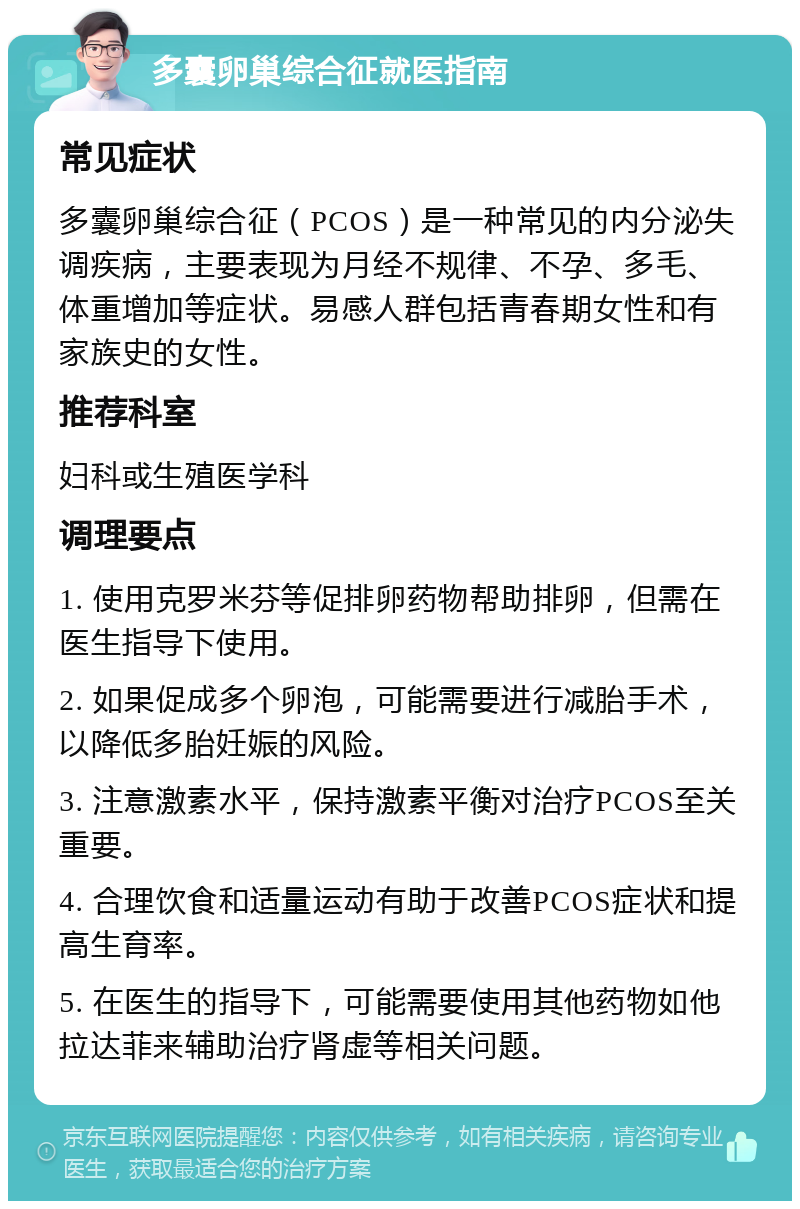 多囊卵巢综合征就医指南 常见症状 多囊卵巢综合征（PCOS）是一种常见的内分泌失调疾病，主要表现为月经不规律、不孕、多毛、体重增加等症状。易感人群包括青春期女性和有家族史的女性。 推荐科室 妇科或生殖医学科 调理要点 1. 使用克罗米芬等促排卵药物帮助排卵，但需在医生指导下使用。 2. 如果促成多个卵泡，可能需要进行减胎手术，以降低多胎妊娠的风险。 3. 注意激素水平，保持激素平衡对治疗PCOS至关重要。 4. 合理饮食和适量运动有助于改善PCOS症状和提高生育率。 5. 在医生的指导下，可能需要使用其他药物如他拉达菲来辅助治疗肾虚等相关问题。