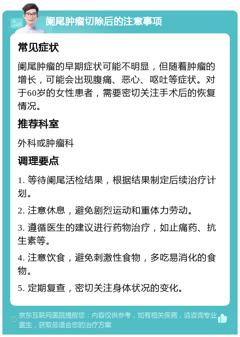 阑尾肿瘤切除后的注意事项 常见症状 阑尾肿瘤的早期症状可能不明显，但随着肿瘤的增长，可能会出现腹痛、恶心、呕吐等症状。对于60岁的女性患者，需要密切关注手术后的恢复情况。 推荐科室 外科或肿瘤科 调理要点 1. 等待阑尾活检结果，根据结果制定后续治疗计划。 2. 注意休息，避免剧烈运动和重体力劳动。 3. 遵循医生的建议进行药物治疗，如止痛药、抗生素等。 4. 注意饮食，避免刺激性食物，多吃易消化的食物。 5. 定期复查，密切关注身体状况的变化。