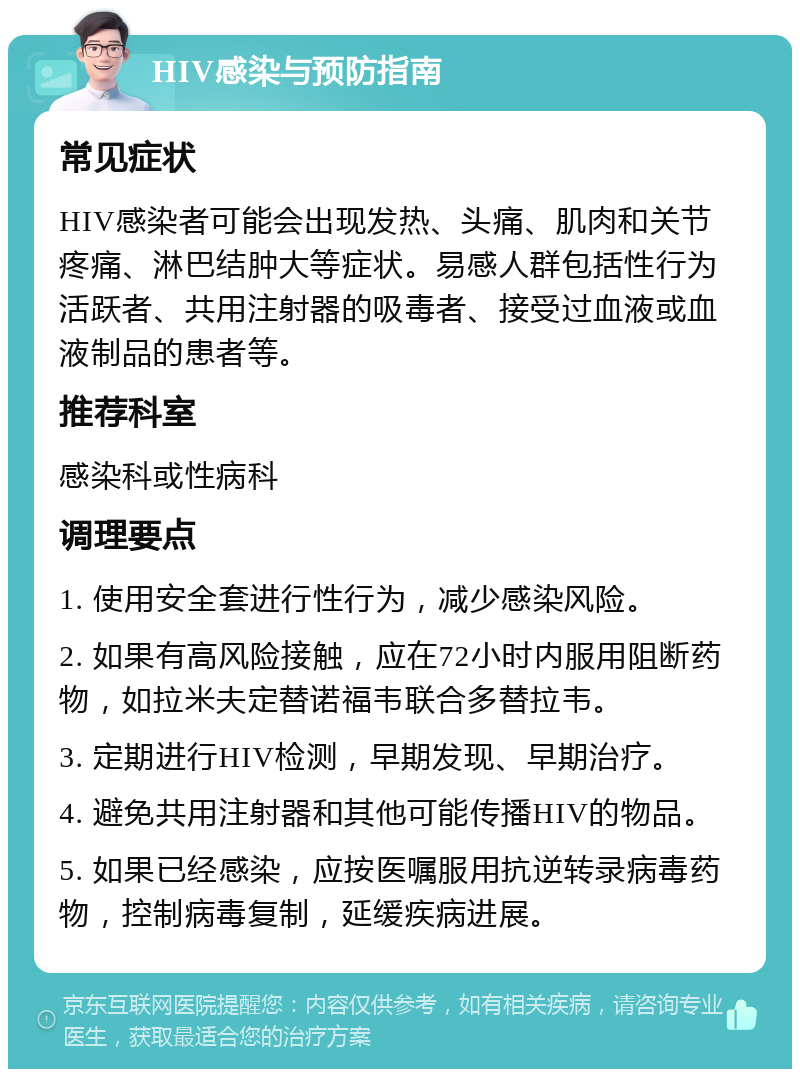 HIV感染与预防指南 常见症状 HIV感染者可能会出现发热、头痛、肌肉和关节疼痛、淋巴结肿大等症状。易感人群包括性行为活跃者、共用注射器的吸毒者、接受过血液或血液制品的患者等。 推荐科室 感染科或性病科 调理要点 1. 使用安全套进行性行为，减少感染风险。 2. 如果有高风险接触，应在72小时内服用阻断药物，如拉米夫定替诺福韦联合多替拉韦。 3. 定期进行HIV检测，早期发现、早期治疗。 4. 避免共用注射器和其他可能传播HIV的物品。 5. 如果已经感染，应按医嘱服用抗逆转录病毒药物，控制病毒复制，延缓疾病进展。