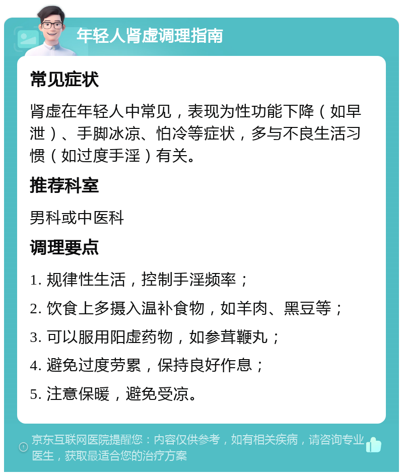 年轻人肾虚调理指南 常见症状 肾虚在年轻人中常见，表现为性功能下降（如早泄）、手脚冰凉、怕冷等症状，多与不良生活习惯（如过度手淫）有关。 推荐科室 男科或中医科 调理要点 1. 规律性生活，控制手淫频率； 2. 饮食上多摄入温补食物，如羊肉、黑豆等； 3. 可以服用阳虚药物，如参茸鞭丸； 4. 避免过度劳累，保持良好作息； 5. 注意保暖，避免受凉。