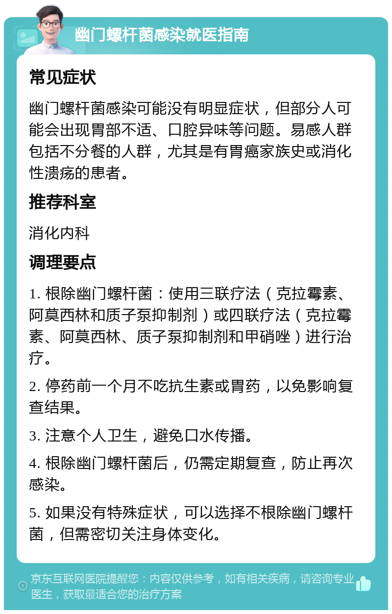 幽门螺杆菌感染就医指南 常见症状 幽门螺杆菌感染可能没有明显症状，但部分人可能会出现胃部不适、口腔异味等问题。易感人群包括不分餐的人群，尤其是有胃癌家族史或消化性溃疡的患者。 推荐科室 消化内科 调理要点 1. 根除幽门螺杆菌：使用三联疗法（克拉霉素、阿莫西林和质子泵抑制剂）或四联疗法（克拉霉素、阿莫西林、质子泵抑制剂和甲硝唑）进行治疗。 2. 停药前一个月不吃抗生素或胃药，以免影响复查结果。 3. 注意个人卫生，避免口水传播。 4. 根除幽门螺杆菌后，仍需定期复查，防止再次感染。 5. 如果没有特殊症状，可以选择不根除幽门螺杆菌，但需密切关注身体变化。