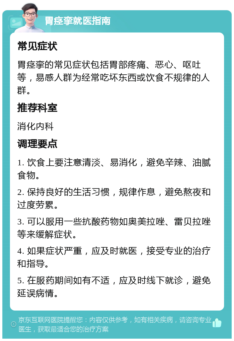 胃痉挛就医指南 常见症状 胃痉挛的常见症状包括胃部疼痛、恶心、呕吐等，易感人群为经常吃坏东西或饮食不规律的人群。 推荐科室 消化内科 调理要点 1. 饮食上要注意清淡、易消化，避免辛辣、油腻食物。 2. 保持良好的生活习惯，规律作息，避免熬夜和过度劳累。 3. 可以服用一些抗酸药物如奥美拉唑、雷贝拉唑等来缓解症状。 4. 如果症状严重，应及时就医，接受专业的治疗和指导。 5. 在服药期间如有不适，应及时线下就诊，避免延误病情。