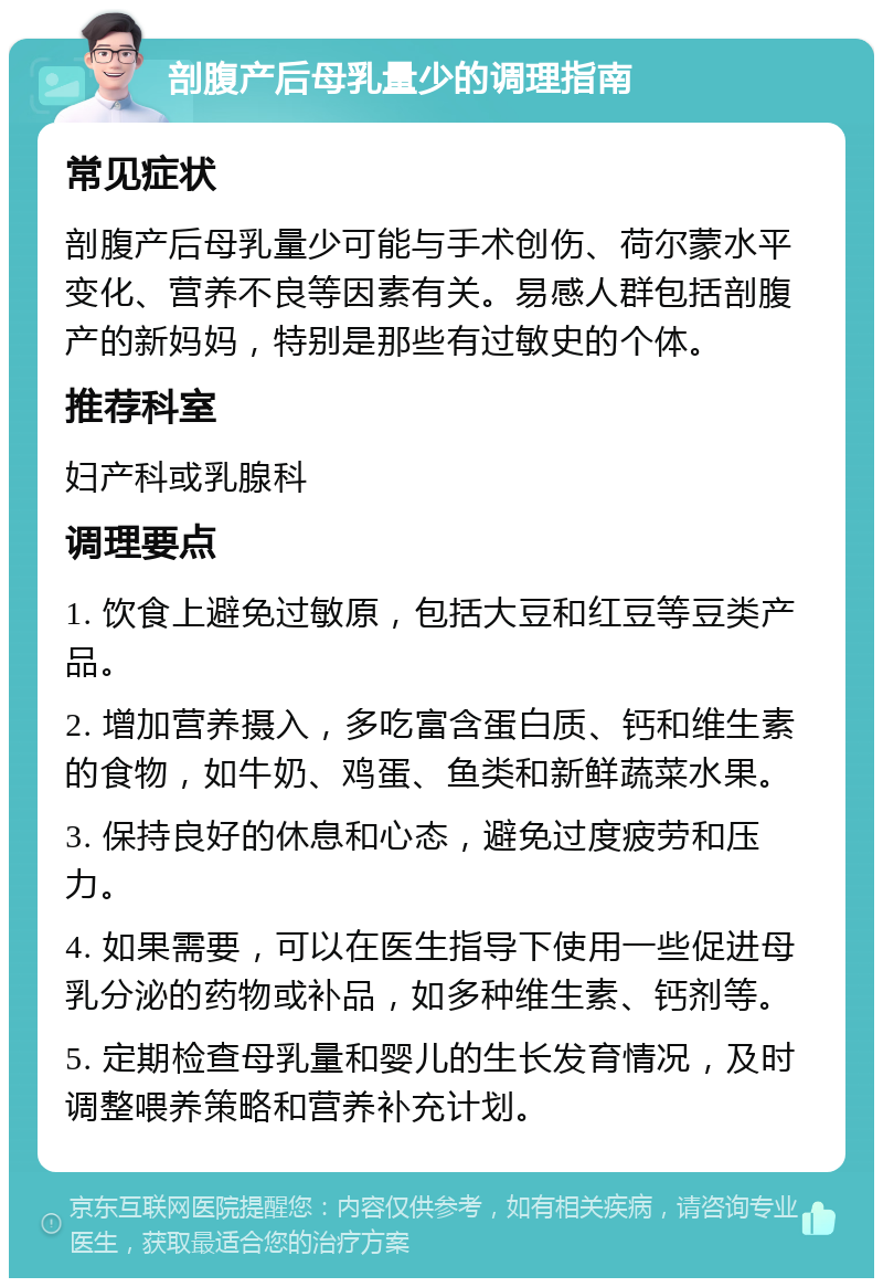 剖腹产后母乳量少的调理指南 常见症状 剖腹产后母乳量少可能与手术创伤、荷尔蒙水平变化、营养不良等因素有关。易感人群包括剖腹产的新妈妈，特别是那些有过敏史的个体。 推荐科室 妇产科或乳腺科 调理要点 1. 饮食上避免过敏原，包括大豆和红豆等豆类产品。 2. 增加营养摄入，多吃富含蛋白质、钙和维生素的食物，如牛奶、鸡蛋、鱼类和新鲜蔬菜水果。 3. 保持良好的休息和心态，避免过度疲劳和压力。 4. 如果需要，可以在医生指导下使用一些促进母乳分泌的药物或补品，如多种维生素、钙剂等。 5. 定期检查母乳量和婴儿的生长发育情况，及时调整喂养策略和营养补充计划。