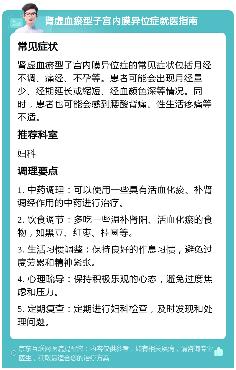 肾虚血瘀型子宫内膜异位症就医指南 常见症状 肾虚血瘀型子宫内膜异位症的常见症状包括月经不调、痛经、不孕等。患者可能会出现月经量少、经期延长或缩短、经血颜色深等情况。同时，患者也可能会感到腰酸背痛、性生活疼痛等不适。 推荐科室 妇科 调理要点 1. 中药调理：可以使用一些具有活血化瘀、补肾调经作用的中药进行治疗。 2. 饮食调节：多吃一些温补肾阳、活血化瘀的食物，如黑豆、红枣、桂圆等。 3. 生活习惯调整：保持良好的作息习惯，避免过度劳累和精神紧张。 4. 心理疏导：保持积极乐观的心态，避免过度焦虑和压力。 5. 定期复查：定期进行妇科检查，及时发现和处理问题。