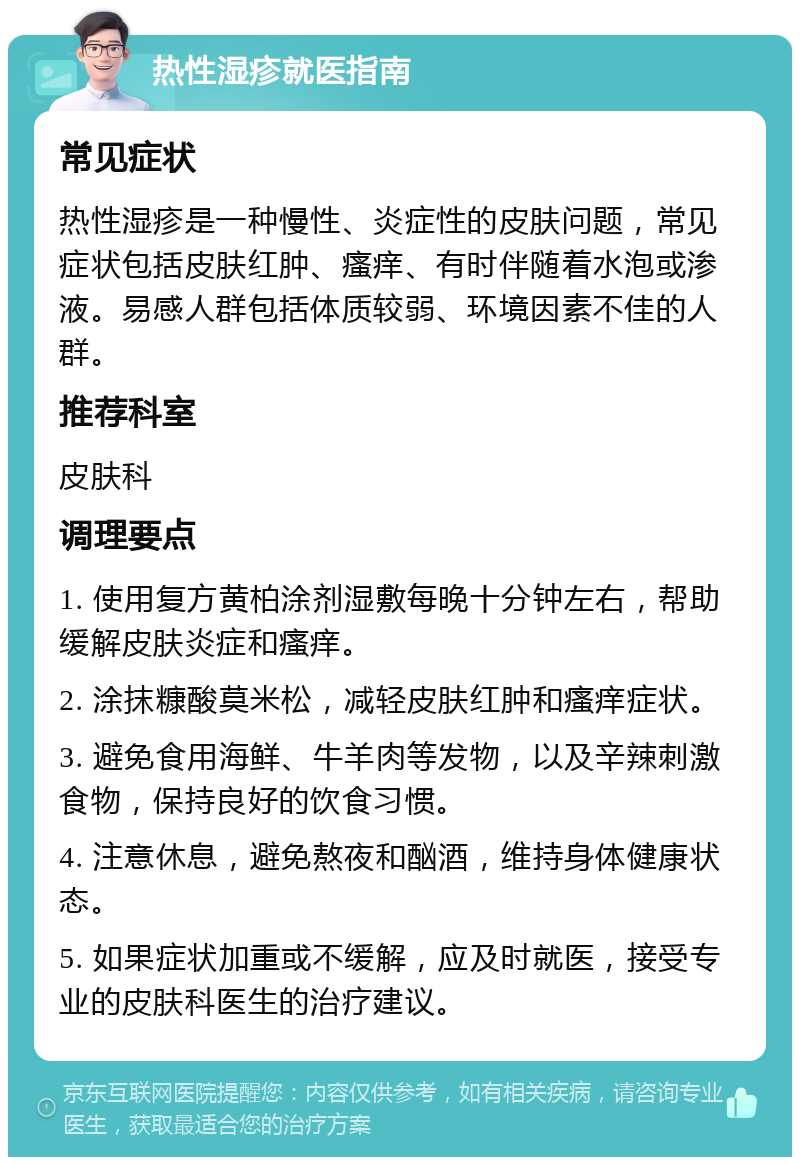 热性湿疹就医指南 常见症状 热性湿疹是一种慢性、炎症性的皮肤问题，常见症状包括皮肤红肿、瘙痒、有时伴随着水泡或渗液。易感人群包括体质较弱、环境因素不佳的人群。 推荐科室 皮肤科 调理要点 1. 使用复方黄柏涂剂湿敷每晚十分钟左右，帮助缓解皮肤炎症和瘙痒。 2. 涂抹糠酸莫米松，减轻皮肤红肿和瘙痒症状。 3. 避免食用海鲜、牛羊肉等发物，以及辛辣刺激食物，保持良好的饮食习惯。 4. 注意休息，避免熬夜和酗酒，维持身体健康状态。 5. 如果症状加重或不缓解，应及时就医，接受专业的皮肤科医生的治疗建议。