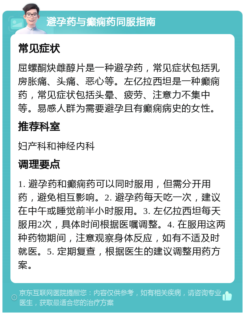 避孕药与癫痫药同服指南 常见症状 屈螺酮炔雌醇片是一种避孕药，常见症状包括乳房胀痛、头痛、恶心等。左亿拉西坦是一种癫痫药，常见症状包括头晕、疲劳、注意力不集中等。易感人群为需要避孕且有癫痫病史的女性。 推荐科室 妇产科和神经内科 调理要点 1. 避孕药和癫痫药可以同时服用，但需分开用药，避免相互影响。2. 避孕药每天吃一次，建议在中午或睡觉前半小时服用。3. 左亿拉西坦每天服用2次，具体时间根据医嘱调整。4. 在服用这两种药物期间，注意观察身体反应，如有不适及时就医。5. 定期复查，根据医生的建议调整用药方案。