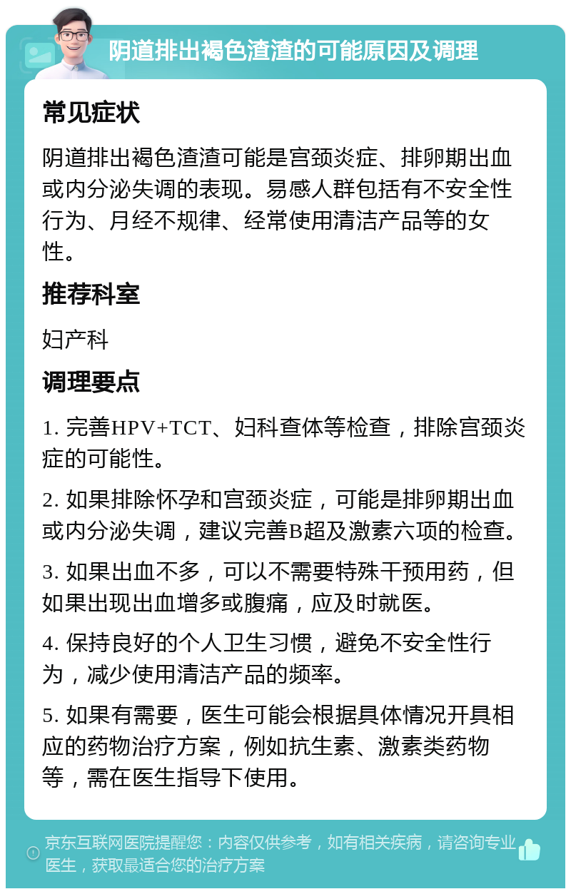 阴道排出褐色渣渣的可能原因及调理 常见症状 阴道排出褐色渣渣可能是宫颈炎症、排卵期出血或内分泌失调的表现。易感人群包括有不安全性行为、月经不规律、经常使用清洁产品等的女性。 推荐科室 妇产科 调理要点 1. 完善HPV+TCT、妇科查体等检查，排除宫颈炎症的可能性。 2. 如果排除怀孕和宫颈炎症，可能是排卵期出血或内分泌失调，建议完善B超及激素六项的检查。 3. 如果出血不多，可以不需要特殊干预用药，但如果出现出血增多或腹痛，应及时就医。 4. 保持良好的个人卫生习惯，避免不安全性行为，减少使用清洁产品的频率。 5. 如果有需要，医生可能会根据具体情况开具相应的药物治疗方案，例如抗生素、激素类药物等，需在医生指导下使用。