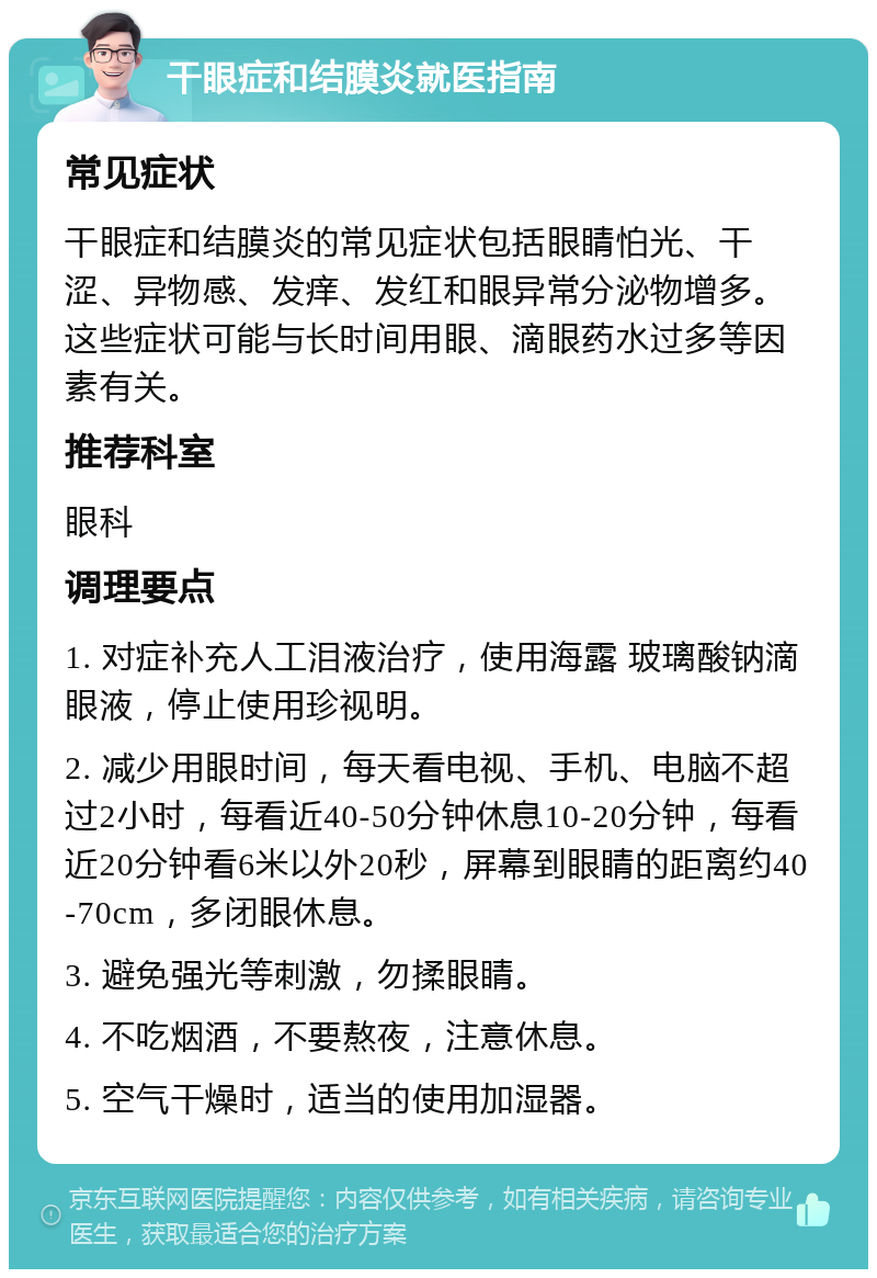 干眼症和结膜炎就医指南 常见症状 干眼症和结膜炎的常见症状包括眼睛怕光、干涩、异物感、发痒、发红和眼异常分泌物增多。这些症状可能与长时间用眼、滴眼药水过多等因素有关。 推荐科室 眼科 调理要点 1. 对症补充人工泪液治疗，使用海露 玻璃酸钠滴眼液，停止使用珍视明。 2. 减少用眼时间，每天看电视、手机、电脑不超过2小时，每看近40-50分钟休息10-20分钟，每看近20分钟看6米以外20秒，屏幕到眼睛的距离约40-70cm，多闭眼休息。 3. 避免强光等刺激，勿揉眼睛。 4. 不吃烟酒，不要熬夜，注意休息。 5. 空气干燥时，适当的使用加湿器。