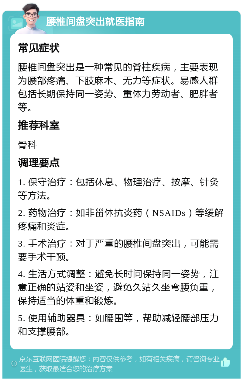 腰椎间盘突出就医指南 常见症状 腰椎间盘突出是一种常见的脊柱疾病，主要表现为腰部疼痛、下肢麻木、无力等症状。易感人群包括长期保持同一姿势、重体力劳动者、肥胖者等。 推荐科室 骨科 调理要点 1. 保守治疗：包括休息、物理治疗、按摩、针灸等方法。 2. 药物治疗：如非甾体抗炎药（NSAIDs）等缓解疼痛和炎症。 3. 手术治疗：对于严重的腰椎间盘突出，可能需要手术干预。 4. 生活方式调整：避免长时间保持同一姿势，注意正确的站姿和坐姿，避免久站久坐弯腰负重，保持适当的体重和锻炼。 5. 使用辅助器具：如腰围等，帮助减轻腰部压力和支撑腰部。