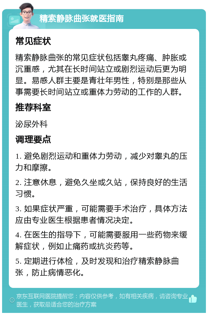 精索静脉曲张就医指南 常见症状 精索静脉曲张的常见症状包括睾丸疼痛、肿胀或沉重感，尤其在长时间站立或剧烈运动后更为明显。易感人群主要是青壮年男性，特别是那些从事需要长时间站立或重体力劳动的工作的人群。 推荐科室 泌尿外科 调理要点 1. 避免剧烈运动和重体力劳动，减少对睾丸的压力和摩擦。 2. 注意休息，避免久坐或久站，保持良好的生活习惯。 3. 如果症状严重，可能需要手术治疗，具体方法应由专业医生根据患者情况决定。 4. 在医生的指导下，可能需要服用一些药物来缓解症状，例如止痛药或抗炎药等。 5. 定期进行体检，及时发现和治疗精索静脉曲张，防止病情恶化。