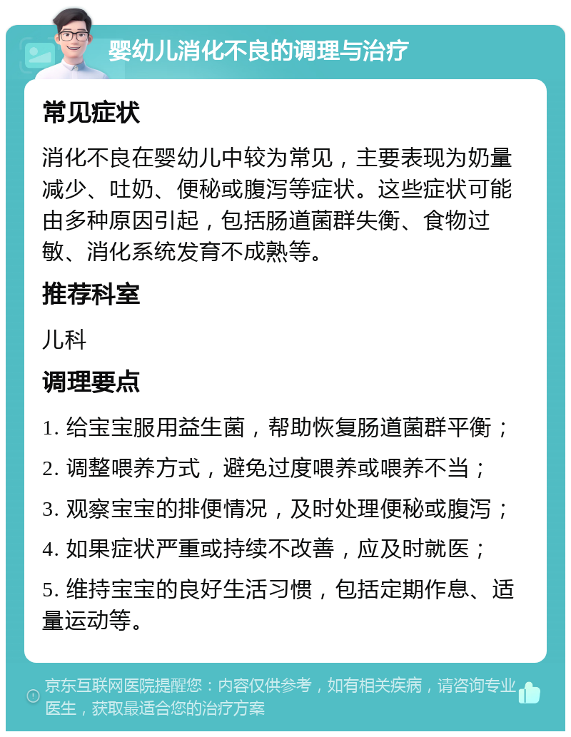 婴幼儿消化不良的调理与治疗 常见症状 消化不良在婴幼儿中较为常见，主要表现为奶量减少、吐奶、便秘或腹泻等症状。这些症状可能由多种原因引起，包括肠道菌群失衡、食物过敏、消化系统发育不成熟等。 推荐科室 儿科 调理要点 1. 给宝宝服用益生菌，帮助恢复肠道菌群平衡； 2. 调整喂养方式，避免过度喂养或喂养不当； 3. 观察宝宝的排便情况，及时处理便秘或腹泻； 4. 如果症状严重或持续不改善，应及时就医； 5. 维持宝宝的良好生活习惯，包括定期作息、适量运动等。