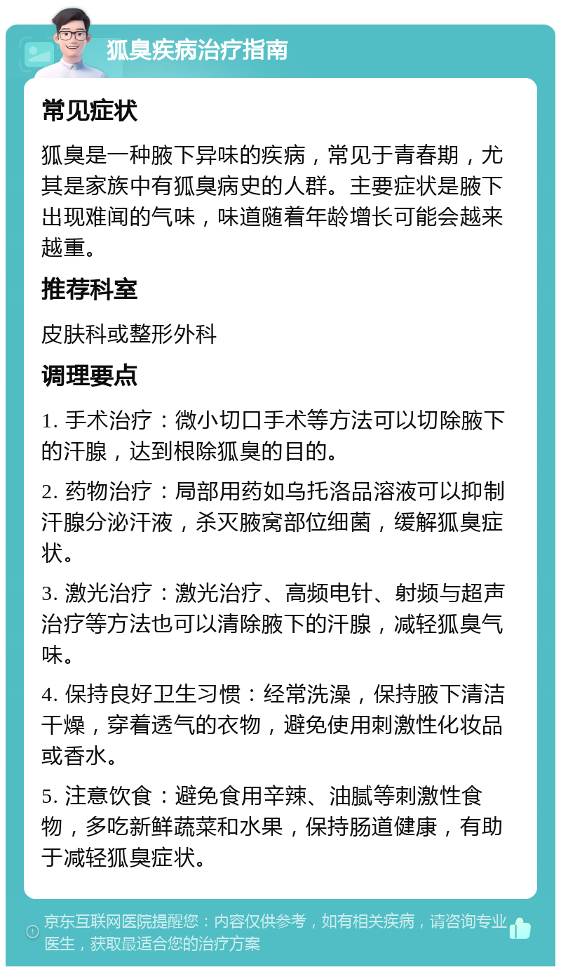 狐臭疾病治疗指南 常见症状 狐臭是一种腋下异味的疾病，常见于青春期，尤其是家族中有狐臭病史的人群。主要症状是腋下出现难闻的气味，味道随着年龄增长可能会越来越重。 推荐科室 皮肤科或整形外科 调理要点 1. 手术治疗：微小切口手术等方法可以切除腋下的汗腺，达到根除狐臭的目的。 2. 药物治疗：局部用药如乌托洛品溶液可以抑制汗腺分泌汗液，杀灭腋窝部位细菌，缓解狐臭症状。 3. 激光治疗：激光治疗、高频电针、射频与超声治疗等方法也可以清除腋下的汗腺，减轻狐臭气味。 4. 保持良好卫生习惯：经常洗澡，保持腋下清洁干燥，穿着透气的衣物，避免使用刺激性化妆品或香水。 5. 注意饮食：避免食用辛辣、油腻等刺激性食物，多吃新鲜蔬菜和水果，保持肠道健康，有助于减轻狐臭症状。