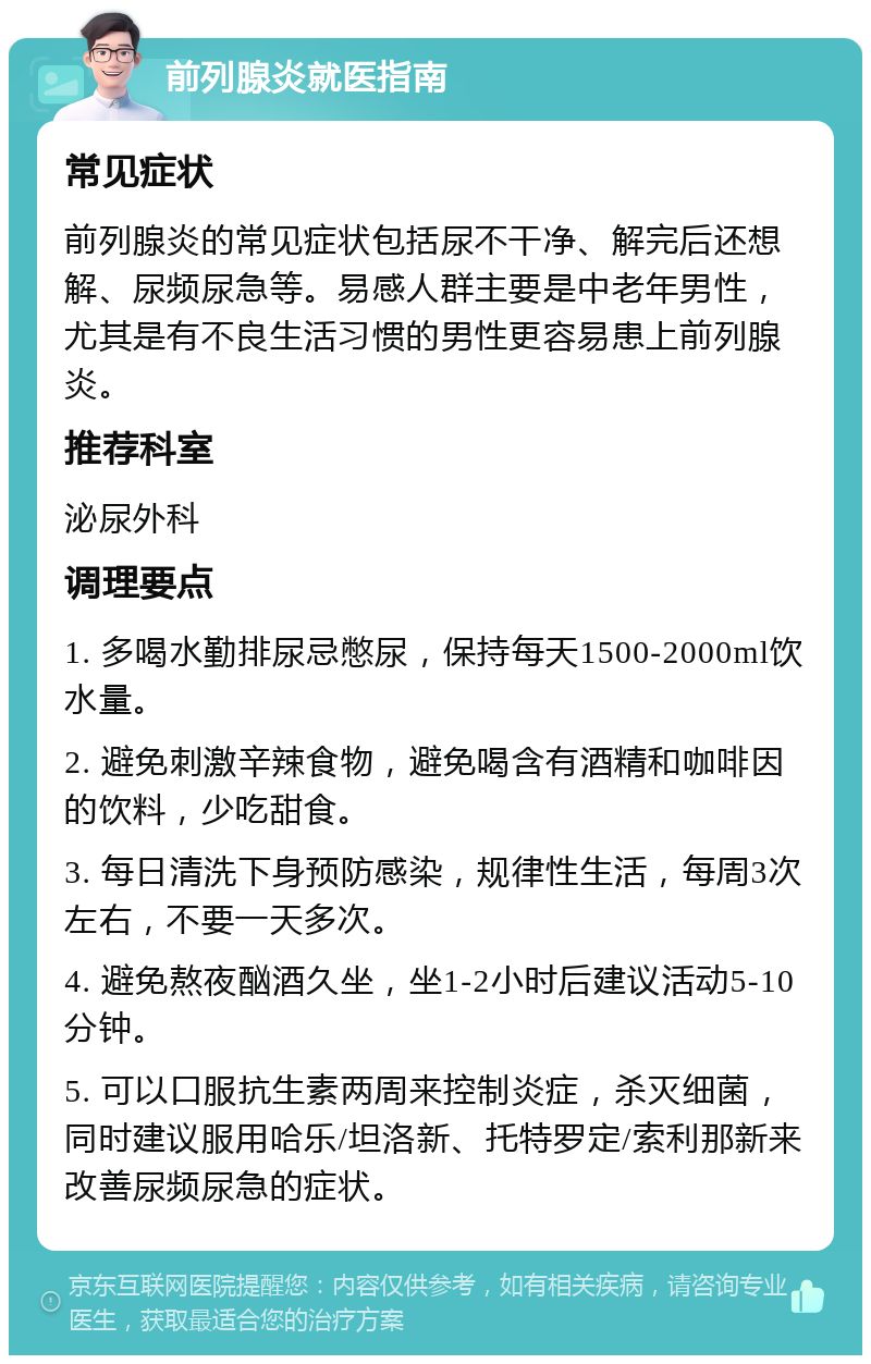 前列腺炎就医指南 常见症状 前列腺炎的常见症状包括尿不干净、解完后还想解、尿频尿急等。易感人群主要是中老年男性，尤其是有不良生活习惯的男性更容易患上前列腺炎。 推荐科室 泌尿外科 调理要点 1. 多喝水勤排尿忌憋尿，保持每天1500-2000ml饮水量。 2. 避免刺激辛辣食物，避免喝含有酒精和咖啡因的饮料，少吃甜食。 3. 每日清洗下身预防感染，规律性生活，每周3次左右，不要一天多次。 4. 避免熬夜酗酒久坐，坐1-2小时后建议活动5-10分钟。 5. 可以口服抗生素两周来控制炎症，杀灭细菌，同时建议服用哈乐/坦洛新、托特罗定/索利那新来改善尿频尿急的症状。