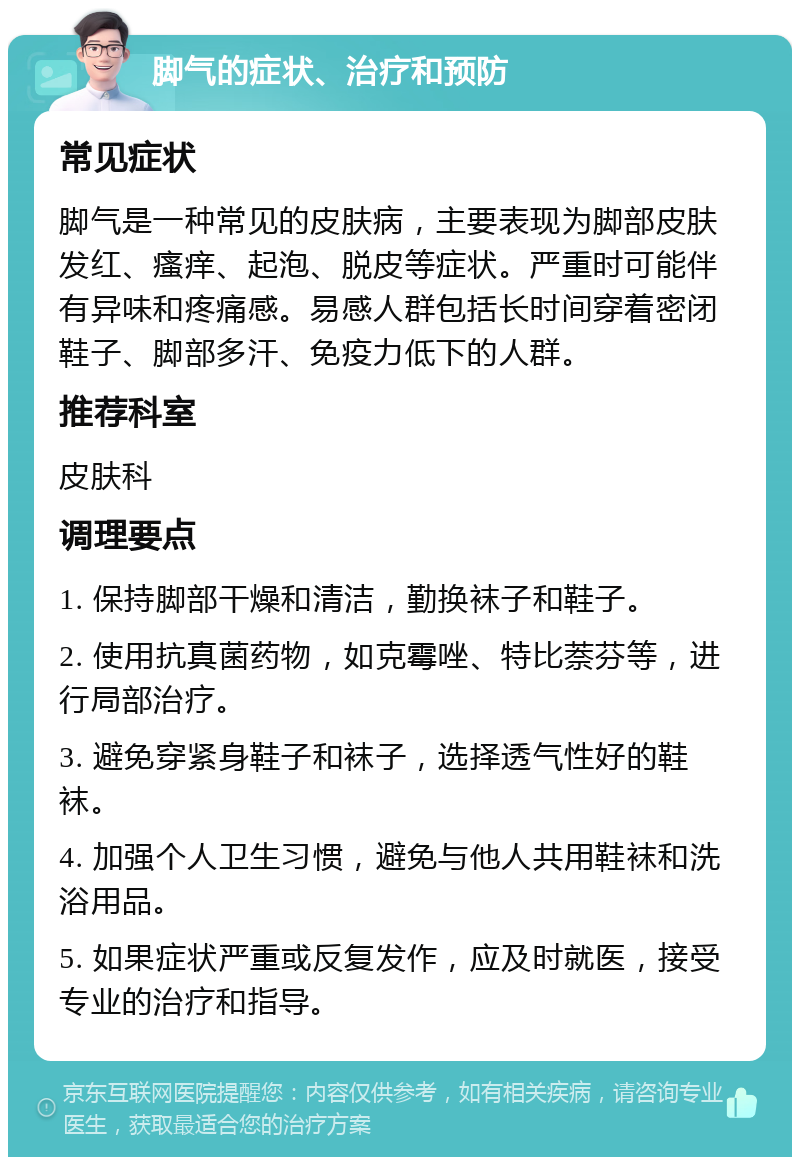 脚气的症状、治疗和预防 常见症状 脚气是一种常见的皮肤病，主要表现为脚部皮肤发红、瘙痒、起泡、脱皮等症状。严重时可能伴有异味和疼痛感。易感人群包括长时间穿着密闭鞋子、脚部多汗、免疫力低下的人群。 推荐科室 皮肤科 调理要点 1. 保持脚部干燥和清洁，勤换袜子和鞋子。 2. 使用抗真菌药物，如克霉唑、特比萘芬等，进行局部治疗。 3. 避免穿紧身鞋子和袜子，选择透气性好的鞋袜。 4. 加强个人卫生习惯，避免与他人共用鞋袜和洗浴用品。 5. 如果症状严重或反复发作，应及时就医，接受专业的治疗和指导。