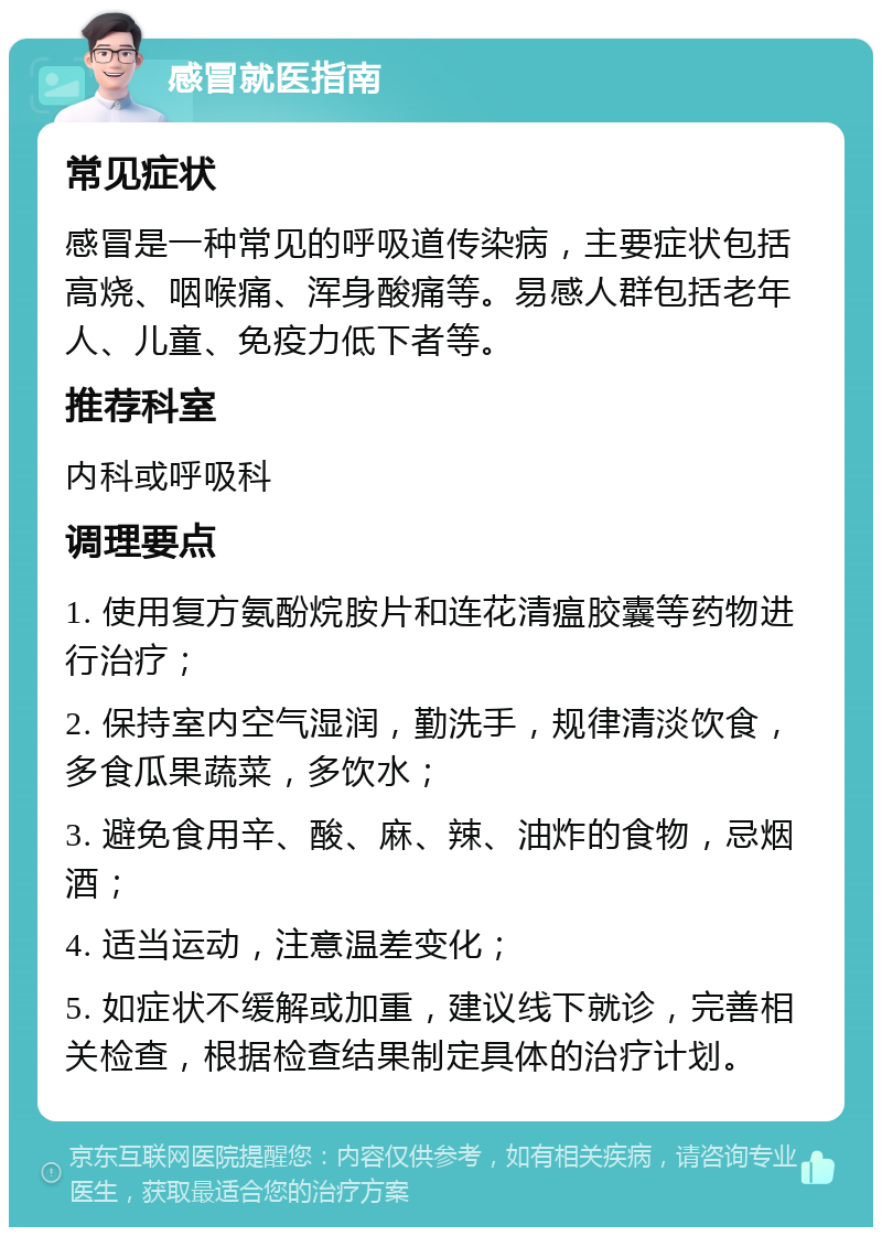 感冒就医指南 常见症状 感冒是一种常见的呼吸道传染病，主要症状包括高烧、咽喉痛、浑身酸痛等。易感人群包括老年人、儿童、免疫力低下者等。 推荐科室 内科或呼吸科 调理要点 1. 使用复方氨酚烷胺片和连花清瘟胶囊等药物进行治疗； 2. 保持室内空气湿润，勤洗手，规律清淡饮食，多食瓜果蔬菜，多饮水； 3. 避免食用辛、酸、麻、辣、油炸的食物，忌烟酒； 4. 适当运动，注意温差变化； 5. 如症状不缓解或加重，建议线下就诊，完善相关检查，根据检查结果制定具体的治疗计划。