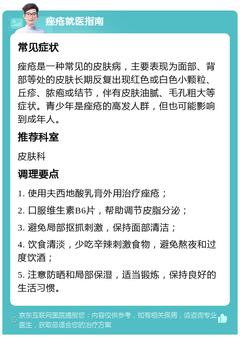 痤疮就医指南 常见症状 痤疮是一种常见的皮肤病，主要表现为面部、背部等处的皮肤长期反复出现红色或白色小颗粒、丘疹、脓疱或结节，伴有皮肤油腻、毛孔粗大等症状。青少年是痤疮的高发人群，但也可能影响到成年人。 推荐科室 皮肤科 调理要点 1. 使用夫西地酸乳膏外用治疗痤疮； 2. 口服维生素B6片，帮助调节皮脂分泌； 3. 避免局部抠抓刺激，保持面部清洁； 4. 饮食清淡，少吃辛辣刺激食物，避免熬夜和过度饮酒； 5. 注意防晒和局部保湿，适当锻炼，保持良好的生活习惯。