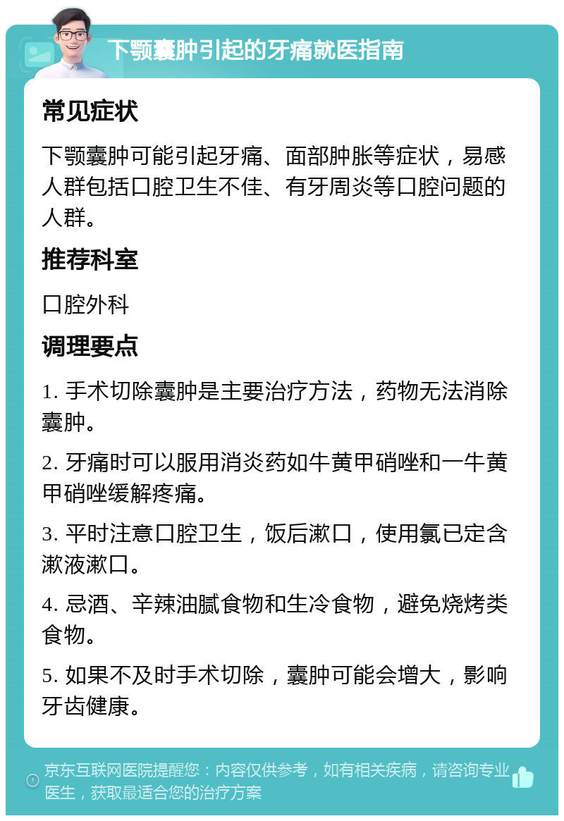 下颚囊肿引起的牙痛就医指南 常见症状 下颚囊肿可能引起牙痛、面部肿胀等症状，易感人群包括口腔卫生不佳、有牙周炎等口腔问题的人群。 推荐科室 口腔外科 调理要点 1. 手术切除囊肿是主要治疗方法，药物无法消除囊肿。 2. 牙痛时可以服用消炎药如牛黄甲硝唑和一牛黄甲硝唑缓解疼痛。 3. 平时注意口腔卫生，饭后漱口，使用氯已定含漱液漱口。 4. 忌酒、辛辣油腻食物和生冷食物，避免烧烤类食物。 5. 如果不及时手术切除，囊肿可能会增大，影响牙齿健康。