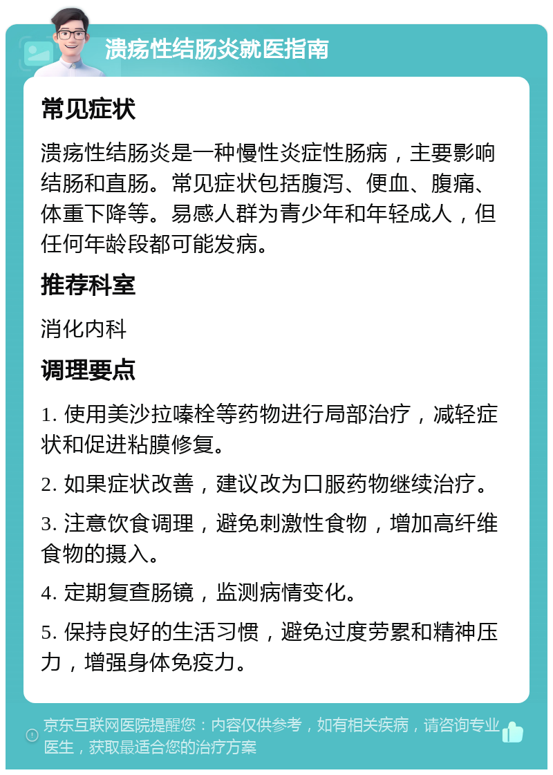 溃疡性结肠炎就医指南 常见症状 溃疡性结肠炎是一种慢性炎症性肠病，主要影响结肠和直肠。常见症状包括腹泻、便血、腹痛、体重下降等。易感人群为青少年和年轻成人，但任何年龄段都可能发病。 推荐科室 消化内科 调理要点 1. 使用美沙拉嗪栓等药物进行局部治疗，减轻症状和促进粘膜修复。 2. 如果症状改善，建议改为口服药物继续治疗。 3. 注意饮食调理，避免刺激性食物，增加高纤维食物的摄入。 4. 定期复查肠镜，监测病情变化。 5. 保持良好的生活习惯，避免过度劳累和精神压力，增强身体免疫力。