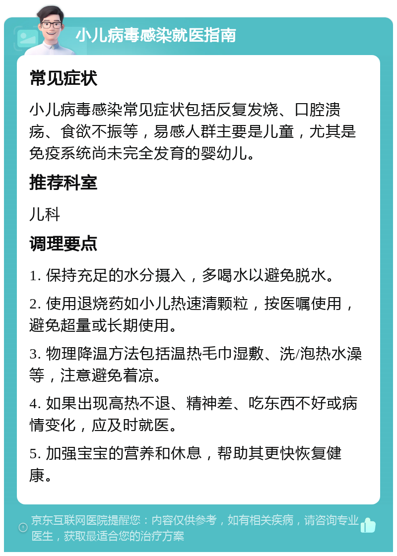 小儿病毒感染就医指南 常见症状 小儿病毒感染常见症状包括反复发烧、口腔溃疡、食欲不振等，易感人群主要是儿童，尤其是免疫系统尚未完全发育的婴幼儿。 推荐科室 儿科 调理要点 1. 保持充足的水分摄入，多喝水以避免脱水。 2. 使用退烧药如小儿热速清颗粒，按医嘱使用，避免超量或长期使用。 3. 物理降温方法包括温热毛巾湿敷、洗/泡热水澡等，注意避免着凉。 4. 如果出现高热不退、精神差、吃东西不好或病情变化，应及时就医。 5. 加强宝宝的营养和休息，帮助其更快恢复健康。