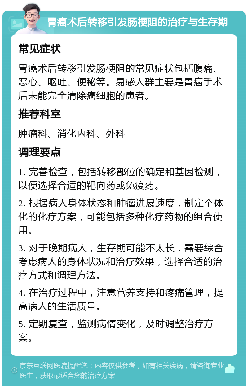 胃癌术后转移引发肠梗阻的治疗与生存期 常见症状 胃癌术后转移引发肠梗阻的常见症状包括腹痛、恶心、呕吐、便秘等。易感人群主要是胃癌手术后未能完全清除癌细胞的患者。 推荐科室 肿瘤科、消化内科、外科 调理要点 1. 完善检查，包括转移部位的确定和基因检测，以便选择合适的靶向药或免疫药。 2. 根据病人身体状态和肿瘤进展速度，制定个体化的化疗方案，可能包括多种化疗药物的组合使用。 3. 对于晚期病人，生存期可能不太长，需要综合考虑病人的身体状况和治疗效果，选择合适的治疗方式和调理方法。 4. 在治疗过程中，注意营养支持和疼痛管理，提高病人的生活质量。 5. 定期复查，监测病情变化，及时调整治疗方案。