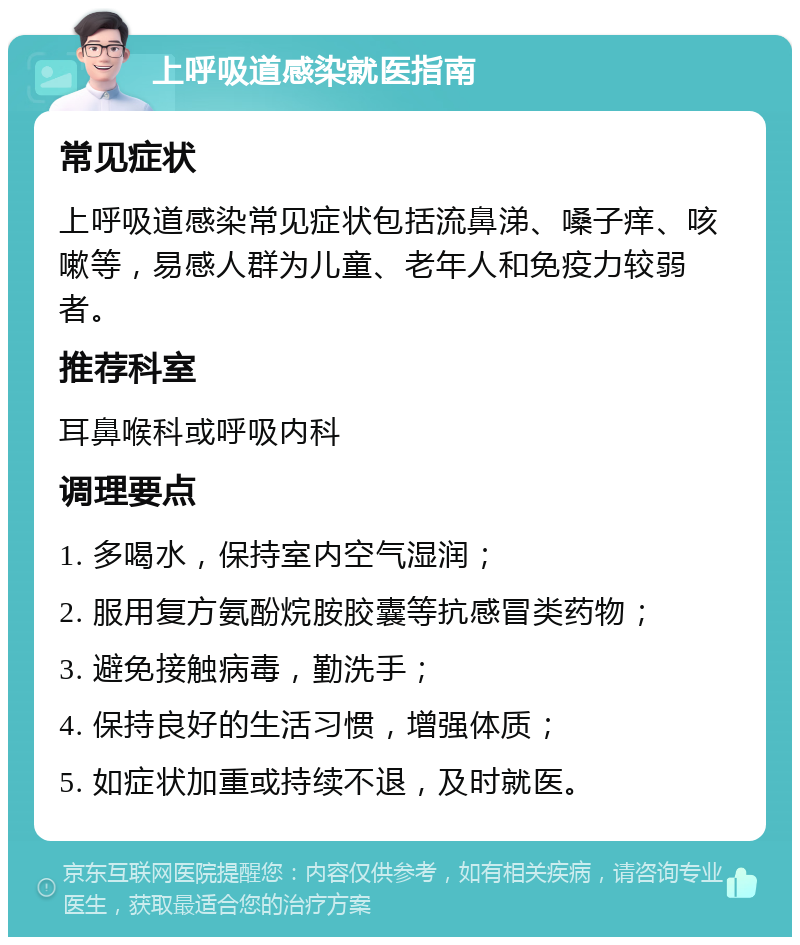 上呼吸道感染就医指南 常见症状 上呼吸道感染常见症状包括流鼻涕、嗓子痒、咳嗽等，易感人群为儿童、老年人和免疫力较弱者。 推荐科室 耳鼻喉科或呼吸内科 调理要点 1. 多喝水，保持室内空气湿润； 2. 服用复方氨酚烷胺胶囊等抗感冒类药物； 3. 避免接触病毒，勤洗手； 4. 保持良好的生活习惯，增强体质； 5. 如症状加重或持续不退，及时就医。