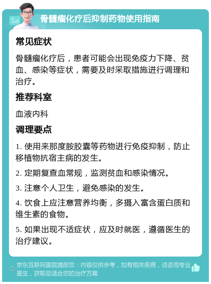 骨髓瘤化疗后抑制药物使用指南 常见症状 骨髓瘤化疗后，患者可能会出现免疫力下降、贫血、感染等症状，需要及时采取措施进行调理和治疗。 推荐科室 血液内科 调理要点 1. 使用来那度胺胶囊等药物进行免疫抑制，防止移植物抗宿主病的发生。 2. 定期复查血常规，监测贫血和感染情况。 3. 注意个人卫生，避免感染的发生。 4. 饮食上应注意营养均衡，多摄入富含蛋白质和维生素的食物。 5. 如果出现不适症状，应及时就医，遵循医生的治疗建议。