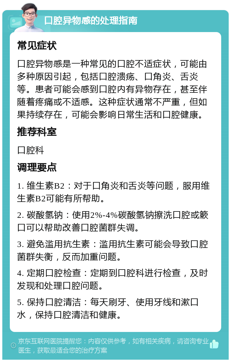 口腔异物感的处理指南 常见症状 口腔异物感是一种常见的口腔不适症状，可能由多种原因引起，包括口腔溃疡、口角炎、舌炎等。患者可能会感到口腔内有异物存在，甚至伴随着疼痛或不适感。这种症状通常不严重，但如果持续存在，可能会影响日常生活和口腔健康。 推荐科室 口腔科 调理要点 1. 维生素B2：对于口角炎和舌炎等问题，服用维生素B2可能有所帮助。 2. 碳酸氢钠：使用2%-4%碳酸氢钠擦洗口腔或簌口可以帮助改善口腔菌群失调。 3. 避免滥用抗生素：滥用抗生素可能会导致口腔菌群失衡，反而加重问题。 4. 定期口腔检查：定期到口腔科进行检查，及时发现和处理口腔问题。 5. 保持口腔清洁：每天刷牙、使用牙线和漱口水，保持口腔清洁和健康。