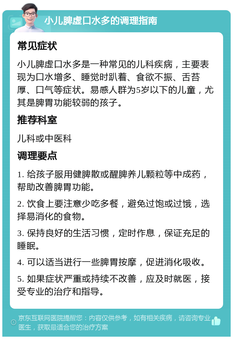 小儿脾虚口水多的调理指南 常见症状 小儿脾虚口水多是一种常见的儿科疾病，主要表现为口水增多、睡觉时趴着、食欲不振、舌苔厚、口气等症状。易感人群为5岁以下的儿童，尤其是脾胃功能较弱的孩子。 推荐科室 儿科或中医科 调理要点 1. 给孩子服用健脾散或醒脾养儿颗粒等中成药，帮助改善脾胃功能。 2. 饮食上要注意少吃多餐，避免过饱或过饿，选择易消化的食物。 3. 保持良好的生活习惯，定时作息，保证充足的睡眠。 4. 可以适当进行一些脾胃按摩，促进消化吸收。 5. 如果症状严重或持续不改善，应及时就医，接受专业的治疗和指导。