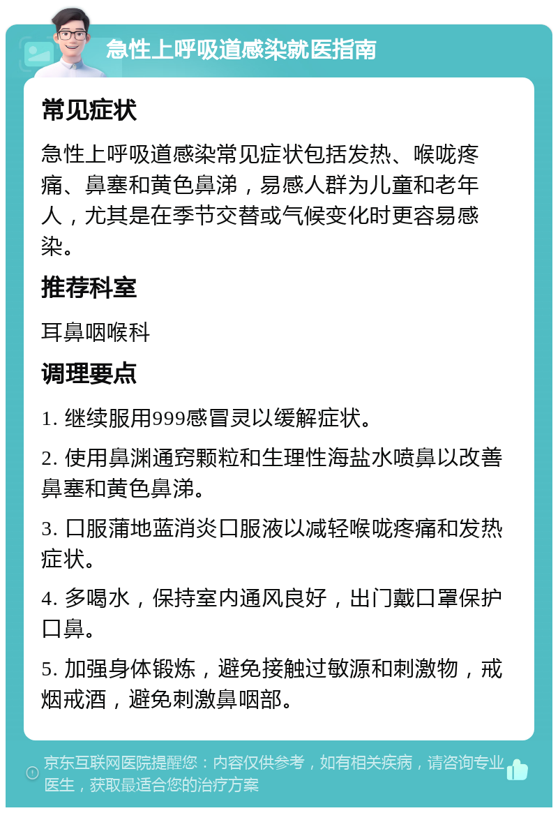 急性上呼吸道感染就医指南 常见症状 急性上呼吸道感染常见症状包括发热、喉咙疼痛、鼻塞和黄色鼻涕，易感人群为儿童和老年人，尤其是在季节交替或气候变化时更容易感染。 推荐科室 耳鼻咽喉科 调理要点 1. 继续服用999感冒灵以缓解症状。 2. 使用鼻渊通窍颗粒和生理性海盐水喷鼻以改善鼻塞和黄色鼻涕。 3. 口服蒲地蓝消炎口服液以减轻喉咙疼痛和发热症状。 4. 多喝水，保持室内通风良好，出门戴口罩保护口鼻。 5. 加强身体锻炼，避免接触过敏源和刺激物，戒烟戒酒，避免刺激鼻咽部。