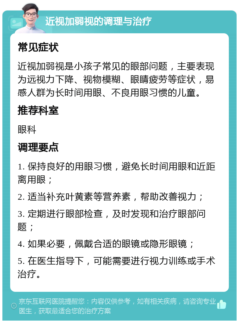 近视加弱视的调理与治疗 常见症状 近视加弱视是小孩子常见的眼部问题，主要表现为远视力下降、视物模糊、眼睛疲劳等症状，易感人群为长时间用眼、不良用眼习惯的儿童。 推荐科室 眼科 调理要点 1. 保持良好的用眼习惯，避免长时间用眼和近距离用眼； 2. 适当补充叶黄素等营养素，帮助改善视力； 3. 定期进行眼部检查，及时发现和治疗眼部问题； 4. 如果必要，佩戴合适的眼镜或隐形眼镜； 5. 在医生指导下，可能需要进行视力训练或手术治疗。