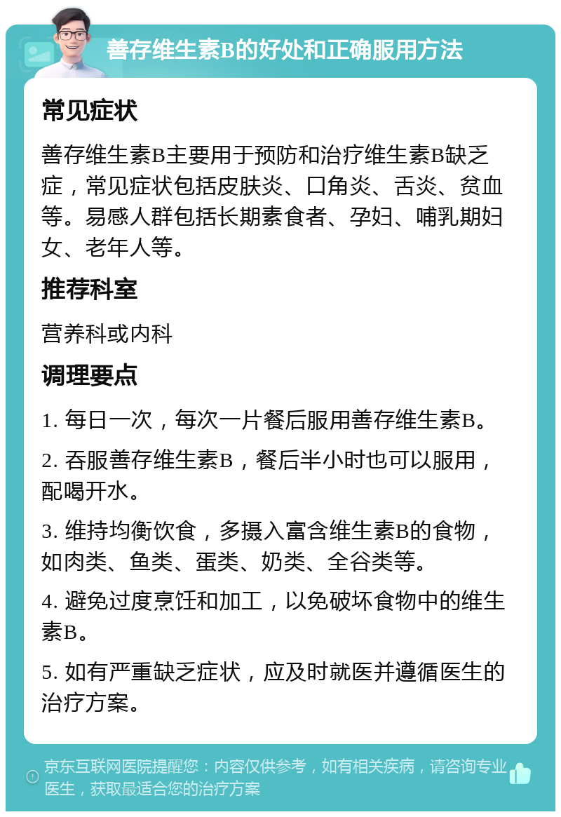 善存维生素B的好处和正确服用方法 常见症状 善存维生素B主要用于预防和治疗维生素B缺乏症，常见症状包括皮肤炎、口角炎、舌炎、贫血等。易感人群包括长期素食者、孕妇、哺乳期妇女、老年人等。 推荐科室 营养科或内科 调理要点 1. 每日一次，每次一片餐后服用善存维生素B。 2. 吞服善存维生素B，餐后半小时也可以服用，配喝开水。 3. 维持均衡饮食，多摄入富含维生素B的食物，如肉类、鱼类、蛋类、奶类、全谷类等。 4. 避免过度烹饪和加工，以免破坏食物中的维生素B。 5. 如有严重缺乏症状，应及时就医并遵循医生的治疗方案。