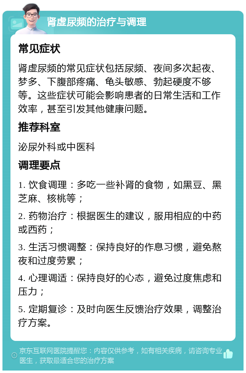 肾虚尿频的治疗与调理 常见症状 肾虚尿频的常见症状包括尿频、夜间多次起夜、梦多、下腹部疼痛、龟头敏感、勃起硬度不够等。这些症状可能会影响患者的日常生活和工作效率，甚至引发其他健康问题。 推荐科室 泌尿外科或中医科 调理要点 1. 饮食调理：多吃一些补肾的食物，如黑豆、黑芝麻、核桃等； 2. 药物治疗：根据医生的建议，服用相应的中药或西药； 3. 生活习惯调整：保持良好的作息习惯，避免熬夜和过度劳累； 4. 心理调适：保持良好的心态，避免过度焦虑和压力； 5. 定期复诊：及时向医生反馈治疗效果，调整治疗方案。