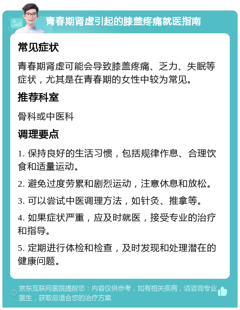 青春期肾虚引起的膝盖疼痛就医指南 常见症状 青春期肾虚可能会导致膝盖疼痛、乏力、失眠等症状，尤其是在青春期的女性中较为常见。 推荐科室 骨科或中医科 调理要点 1. 保持良好的生活习惯，包括规律作息、合理饮食和适量运动。 2. 避免过度劳累和剧烈运动，注意休息和放松。 3. 可以尝试中医调理方法，如针灸、推拿等。 4. 如果症状严重，应及时就医，接受专业的治疗和指导。 5. 定期进行体检和检查，及时发现和处理潜在的健康问题。