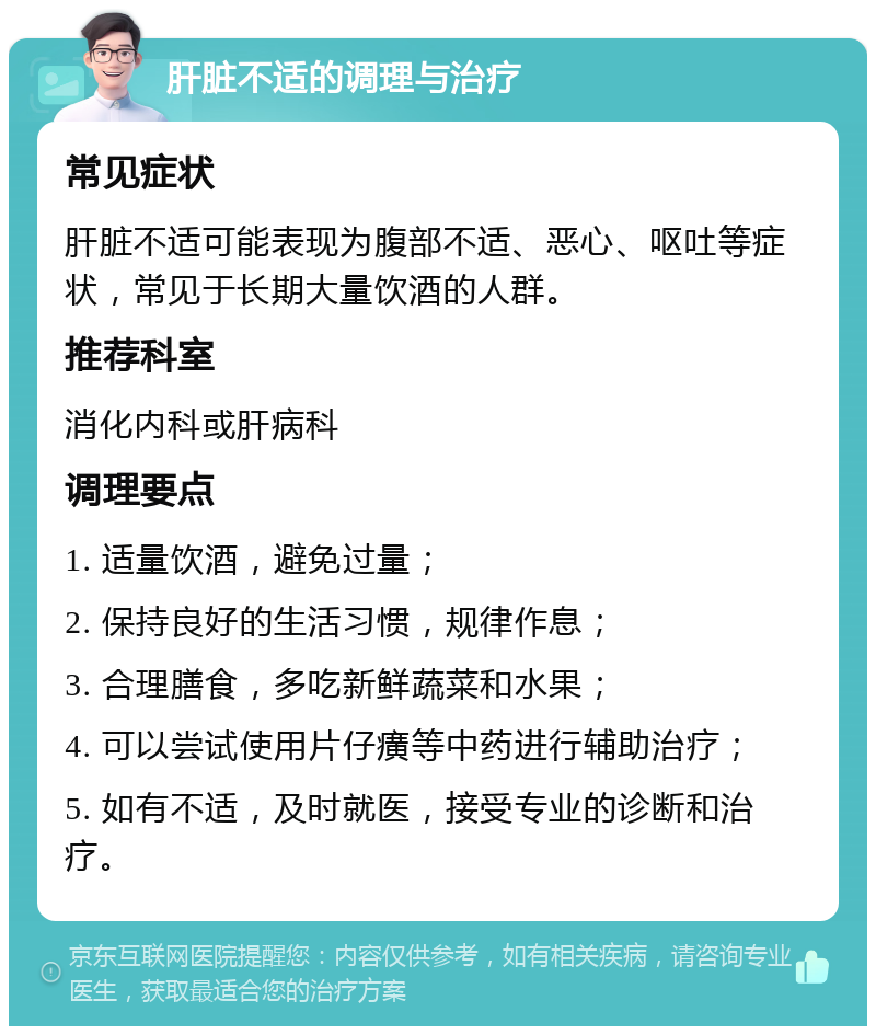 肝脏不适的调理与治疗 常见症状 肝脏不适可能表现为腹部不适、恶心、呕吐等症状，常见于长期大量饮酒的人群。 推荐科室 消化内科或肝病科 调理要点 1. 适量饮酒，避免过量； 2. 保持良好的生活习惯，规律作息； 3. 合理膳食，多吃新鲜蔬菜和水果； 4. 可以尝试使用片仔癀等中药进行辅助治疗； 5. 如有不适，及时就医，接受专业的诊断和治疗。