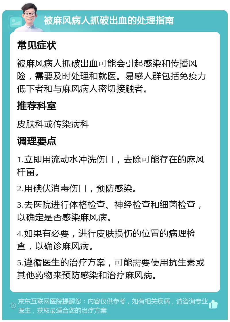 被麻风病人抓破出血的处理指南 常见症状 被麻风病人抓破出血可能会引起感染和传播风险，需要及时处理和就医。易感人群包括免疫力低下者和与麻风病人密切接触者。 推荐科室 皮肤科或传染病科 调理要点 1.立即用流动水冲洗伤口，去除可能存在的麻风杆菌。 2.用碘伏消毒伤口，预防感染。 3.去医院进行体格检查、神经检查和细菌检查，以确定是否感染麻风病。 4.如果有必要，进行皮肤损伤的位置的病理检查，以确诊麻风病。 5.遵循医生的治疗方案，可能需要使用抗生素或其他药物来预防感染和治疗麻风病。