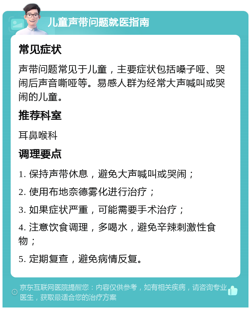 儿童声带问题就医指南 常见症状 声带问题常见于儿童，主要症状包括嗓子哑、哭闹后声音嘶哑等。易感人群为经常大声喊叫或哭闹的儿童。 推荐科室 耳鼻喉科 调理要点 1. 保持声带休息，避免大声喊叫或哭闹； 2. 使用布地奈德雾化进行治疗； 3. 如果症状严重，可能需要手术治疗； 4. 注意饮食调理，多喝水，避免辛辣刺激性食物； 5. 定期复查，避免病情反复。