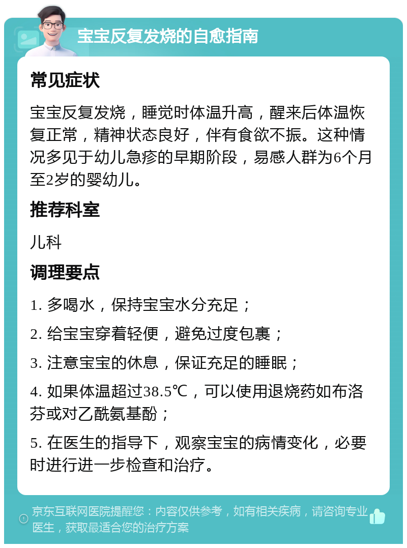 宝宝反复发烧的自愈指南 常见症状 宝宝反复发烧，睡觉时体温升高，醒来后体温恢复正常，精神状态良好，伴有食欲不振。这种情况多见于幼儿急疹的早期阶段，易感人群为6个月至2岁的婴幼儿。 推荐科室 儿科 调理要点 1. 多喝水，保持宝宝水分充足； 2. 给宝宝穿着轻便，避免过度包裹； 3. 注意宝宝的休息，保证充足的睡眠； 4. 如果体温超过38.5℃，可以使用退烧药如布洛芬或对乙酰氨基酚； 5. 在医生的指导下，观察宝宝的病情变化，必要时进行进一步检查和治疗。