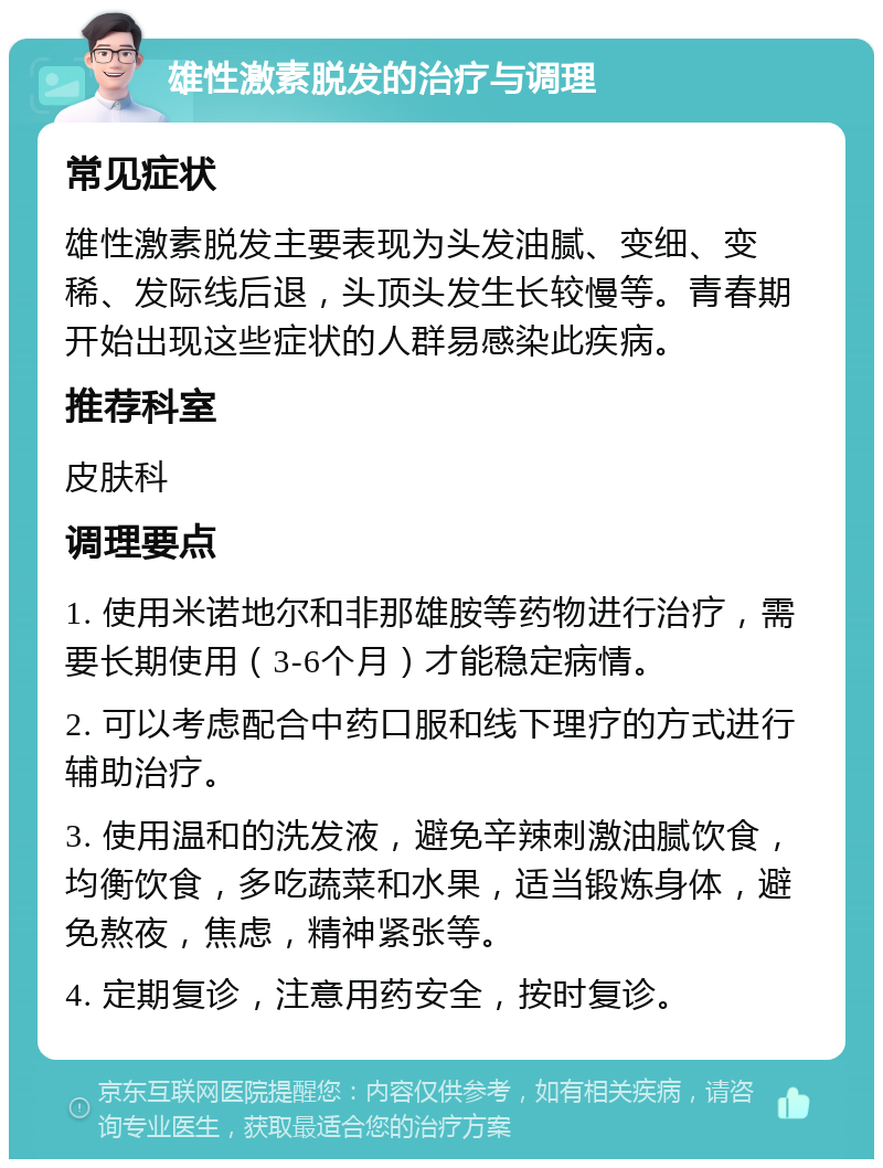 雄性激素脱发的治疗与调理 常见症状 雄性激素脱发主要表现为头发油腻、变细、变稀、发际线后退，头顶头发生长较慢等。青春期开始出现这些症状的人群易感染此疾病。 推荐科室 皮肤科 调理要点 1. 使用米诺地尔和非那雄胺等药物进行治疗，需要长期使用（3-6个月）才能稳定病情。 2. 可以考虑配合中药口服和线下理疗的方式进行辅助治疗。 3. 使用温和的洗发液，避免辛辣刺激油腻饮食，均衡饮食，多吃蔬菜和水果，适当锻炼身体，避免熬夜，焦虑，精神紧张等。 4. 定期复诊，注意用药安全，按时复诊。