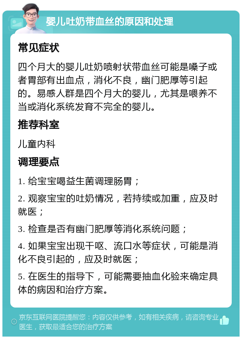 婴儿吐奶带血丝的原因和处理 常见症状 四个月大的婴儿吐奶喷射状带血丝可能是嗓子或者胃部有出血点，消化不良，幽门肥厚等引起的。易感人群是四个月大的婴儿，尤其是喂养不当或消化系统发育不完全的婴儿。 推荐科室 儿童内科 调理要点 1. 给宝宝喝益生菌调理肠胃； 2. 观察宝宝的吐奶情况，若持续或加重，应及时就医； 3. 检查是否有幽门肥厚等消化系统问题； 4. 如果宝宝出现干呕、流口水等症状，可能是消化不良引起的，应及时就医； 5. 在医生的指导下，可能需要抽血化验来确定具体的病因和治疗方案。