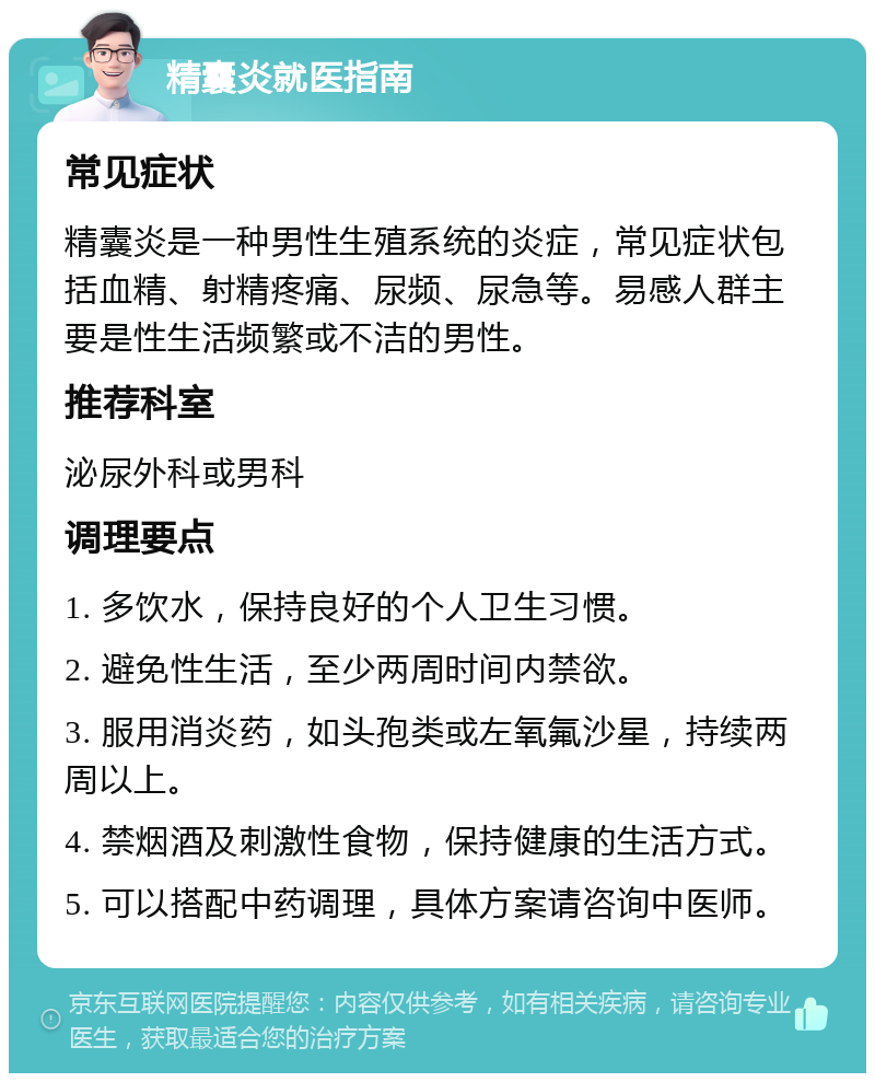 精囊炎就医指南 常见症状 精囊炎是一种男性生殖系统的炎症，常见症状包括血精、射精疼痛、尿频、尿急等。易感人群主要是性生活频繁或不洁的男性。 推荐科室 泌尿外科或男科 调理要点 1. 多饮水，保持良好的个人卫生习惯。 2. 避免性生活，至少两周时间内禁欲。 3. 服用消炎药，如头孢类或左氧氟沙星，持续两周以上。 4. 禁烟酒及刺激性食物，保持健康的生活方式。 5. 可以搭配中药调理，具体方案请咨询中医师。