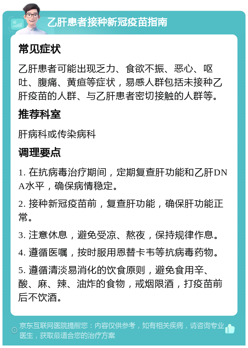 乙肝患者接种新冠疫苗指南 常见症状 乙肝患者可能出现乏力、食欲不振、恶心、呕吐、腹痛、黄疸等症状，易感人群包括未接种乙肝疫苗的人群、与乙肝患者密切接触的人群等。 推荐科室 肝病科或传染病科 调理要点 1. 在抗病毒治疗期间，定期复查肝功能和乙肝DNA水平，确保病情稳定。 2. 接种新冠疫苗前，复查肝功能，确保肝功能正常。 3. 注意休息，避免受凉、熬夜，保持规律作息。 4. 遵循医嘱，按时服用恩替卡韦等抗病毒药物。 5. 遵循清淡易消化的饮食原则，避免食用辛、酸、麻、辣、油炸的食物，戒烟限酒，打疫苗前后不饮酒。