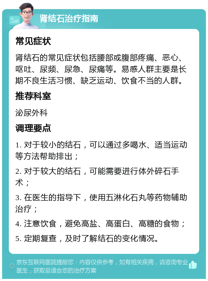 肾结石治疗指南 常见症状 肾结石的常见症状包括腰部或腹部疼痛、恶心、呕吐、尿频、尿急、尿痛等。易感人群主要是长期不良生活习惯、缺乏运动、饮食不当的人群。 推荐科室 泌尿外科 调理要点 1. 对于较小的结石，可以通过多喝水、适当运动等方法帮助排出； 2. 对于较大的结石，可能需要进行体外碎石手术； 3. 在医生的指导下，使用五淋化石丸等药物辅助治疗； 4. 注意饮食，避免高盐、高蛋白、高糖的食物； 5. 定期复查，及时了解结石的变化情况。