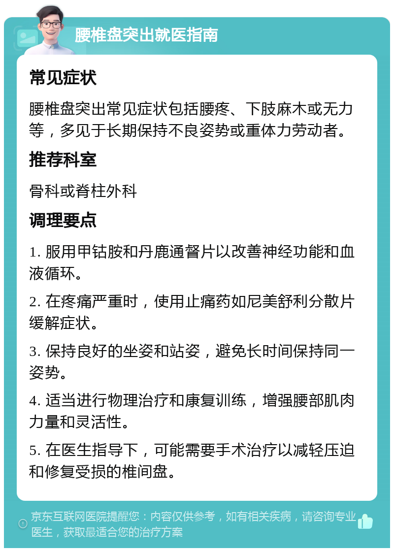 腰椎盘突出就医指南 常见症状 腰椎盘突出常见症状包括腰疼、下肢麻木或无力等，多见于长期保持不良姿势或重体力劳动者。 推荐科室 骨科或脊柱外科 调理要点 1. 服用甲钴胺和丹鹿通督片以改善神经功能和血液循环。 2. 在疼痛严重时，使用止痛药如尼美舒利分散片缓解症状。 3. 保持良好的坐姿和站姿，避免长时间保持同一姿势。 4. 适当进行物理治疗和康复训练，增强腰部肌肉力量和灵活性。 5. 在医生指导下，可能需要手术治疗以减轻压迫和修复受损的椎间盘。