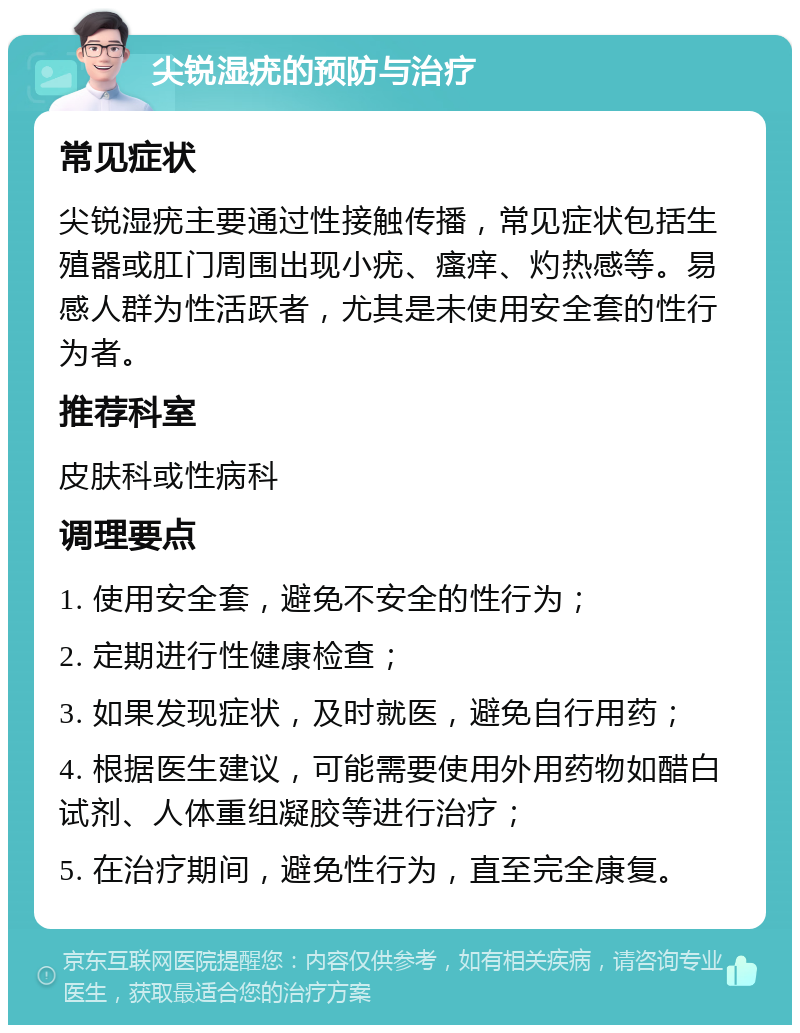 尖锐湿疣的预防与治疗 常见症状 尖锐湿疣主要通过性接触传播，常见症状包括生殖器或肛门周围出现小疣、瘙痒、灼热感等。易感人群为性活跃者，尤其是未使用安全套的性行为者。 推荐科室 皮肤科或性病科 调理要点 1. 使用安全套，避免不安全的性行为； 2. 定期进行性健康检查； 3. 如果发现症状，及时就医，避免自行用药； 4. 根据医生建议，可能需要使用外用药物如醋白试剂、人体重组凝胶等进行治疗； 5. 在治疗期间，避免性行为，直至完全康复。