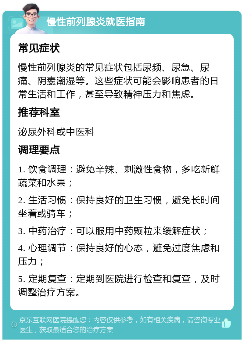 慢性前列腺炎就医指南 常见症状 慢性前列腺炎的常见症状包括尿频、尿急、尿痛、阴囊潮湿等。这些症状可能会影响患者的日常生活和工作，甚至导致精神压力和焦虑。 推荐科室 泌尿外科或中医科 调理要点 1. 饮食调理：避免辛辣、刺激性食物，多吃新鲜蔬菜和水果； 2. 生活习惯：保持良好的卫生习惯，避免长时间坐着或骑车； 3. 中药治疗：可以服用中药颗粒来缓解症状； 4. 心理调节：保持良好的心态，避免过度焦虑和压力； 5. 定期复查：定期到医院进行检查和复查，及时调整治疗方案。