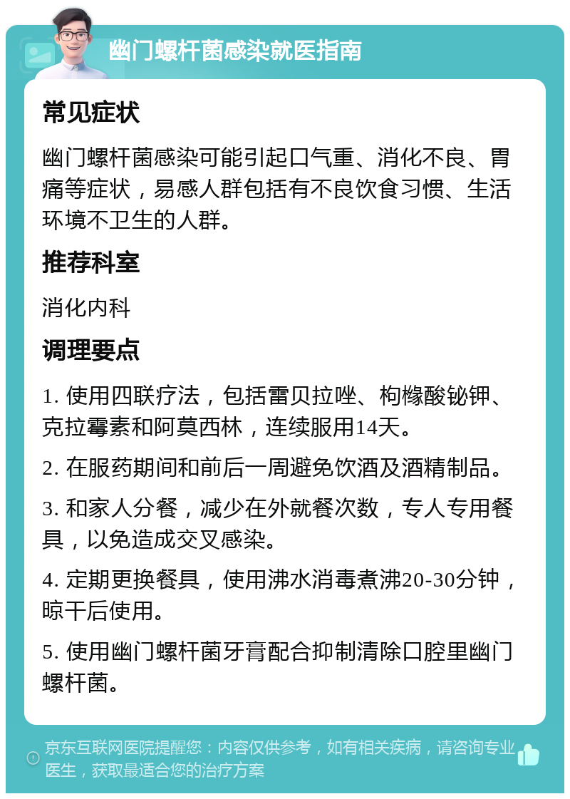 幽门螺杆菌感染就医指南 常见症状 幽门螺杆菌感染可能引起口气重、消化不良、胃痛等症状，易感人群包括有不良饮食习惯、生活环境不卫生的人群。 推荐科室 消化内科 调理要点 1. 使用四联疗法，包括雷贝拉唑、枸橼酸铋钾、克拉霉素和阿莫西林，连续服用14天。 2. 在服药期间和前后一周避免饮酒及酒精制品。 3. 和家人分餐，减少在外就餐次数，专人专用餐具，以免造成交叉感染。 4. 定期更换餐具，使用沸水消毒煮沸20-30分钟，晾干后使用。 5. 使用幽门螺杆菌牙膏配合抑制清除口腔里幽门螺杆菌。